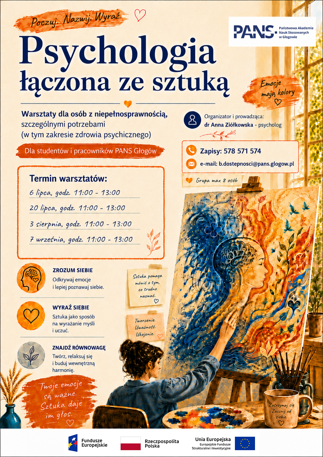 Plakat informuje o warsztatach „Psychologia łączona ze sztuką” dla studentów i pracowników PANS w Głogowie, w szczególności dla osób z niepełnosprawnością i szczególnymi potrzebami, w tym w zakresie zdrowia psychicznego. Warsztaty prowadzi dr Anna Ziółkowska – psycholog. Spotkania odbędą się: 6 lipca, 20 lipca, 3 sierpnia i 7 września w godzinach 11:00–13:00. Zapisy: tel. 578 571 574, e-mail: b.dostepnosci@pans.glogow.pl. Grupa liczy maksymalnie 8 osób. Warsztaty pomagają lepiej zrozumieć siebie, wyrażać emocje przez sztukę oraz znaleźć wewnętrzną równowagę. Plakat ma ciepłą, artystyczną oprawę graficzną i przedstawia osobę malującą kolorowy obraz symbolizujący emocje. Na dole znajdują się logotypy Funduszy Europejskich, Rzeczypospolitej Polskiej i Unii Europejskiej.